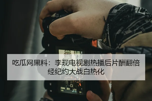 吃瓜网黑料：李现电视剧热播后片酬翻倍经纪约大战白热化